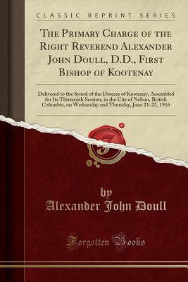 [bfb48] #R.e.a.d* %O.n.l.i.n.e# The Primary Charge of the Right Reverend Alexander John Doull, D.D., First Bishop of Kootenay: Delivered to the Synod of the Diocese of Kootenay, Assembled for Its Thirteenth Session, in the City of Nelson, British Columbia, on Wednesday and Thursday, Jun - Alexander John Doull ^PDF#