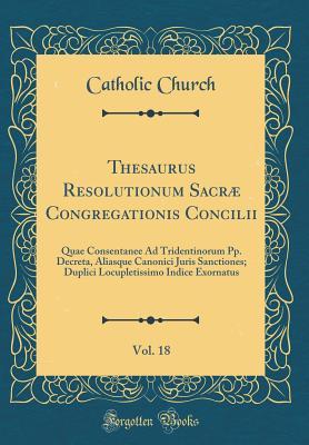 [9817e] ^R.e.a.d! Thesaurus Resolutionum Sacr� Congregationis Concilii, Vol. 18: Quae Consentanee Ad Tridentinorum Pp. Decreta, Aliasque Canonici Juris Sanctiones; Duplici Locupletissimo Indice Exornatus (Classic Reprint) - The Catholic Church !e.P.u.b~