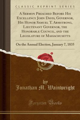 [ffa50] #Download% A Sermon Preached Before His Excellency John Davis, Governor, His Honor Samuel T. Armstrong, Lieutenant Governor, the Honorable Council, and the Legislature of Massachusetts: On the Annual Election, January 7, 1835 (Classic Reprint) - Jonathan M Wainwright *e.P.u.b%