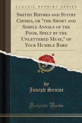 [12b15] ~F.u.l.l.! #D.o.w.n.l.o.a.d^ Smithy Rhymes and Stithy Chimes, or the Short and Simple Annals of the Poor, Spelt by the Unlettered Muse, of Your Humble Bard (Classic Reprint) - Joseph Senior ^P.D.F%