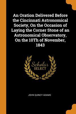 [4f316] !R.e.a.d! An Oration Delivered Before the Cincinnati Astronomical Society, on the Occasion of Laying the Corner Stone of an Astronomical Observatory, on the 10th of November, 1843 - John Quincy Adams @e.P.u.b!
