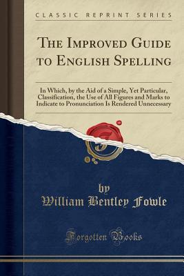 [3663b] ~F.u.l.l.# *D.o.w.n.l.o.a.d% The Improved Guide to English Spelling: In Which, by the Aid of a Simple, Yet Particular, Classification, the Use of All Figures and Marks to Indicate to Pronunciation Is Rendered Unnecessary (Classic Reprint) - William Bentley Fowle !e.P.u.b@
