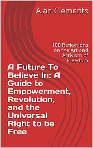 844e4] ~D.o.w.n.l.o.a.d! A Future To Believe In: A Guide to Empowerment, Revolution, and the Universal Right to be Free: 108 Reflections on the Art and Activism of Freedom - Alan Clements ^P.D.F#